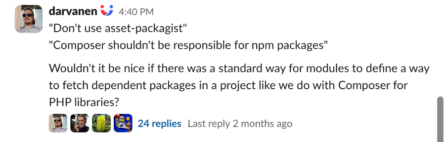 Post by @Darvanen on Drupal Slack: "Wouldn't it be nice if there was a standard way for modules to define a way to fetch dependent packages in a project like we do with Composer for PHP libraries?"
